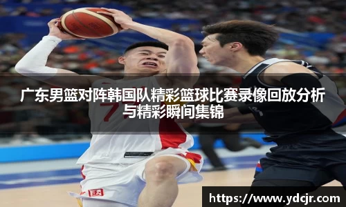 广东男篮对阵韩国队精彩篮球比赛录像回放分析与精彩瞬间集锦