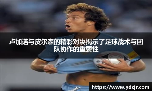 卢加诺与皮尔森的精彩对决揭示了足球战术与团队协作的重要性