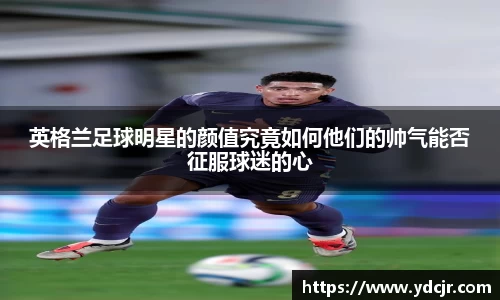 英格兰足球明星的颜值究竟如何他们的帅气能否征服球迷的心